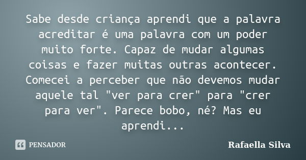 Sabe desde criança aprendi que a palavra acreditar é uma palavra com um poder muito forte. Capaz de mudar algumas coisas e fazer muitas outras acontecer. Comece... Frase de Rafaella Silva.