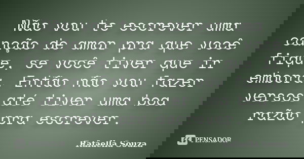 Não vou te escrever uma canção de amor pra que você fique, se você tiver que ir embora. Então não vou fazer versos até tiver uma boa razão pra escrever.... Frase de Rafaella Souza.