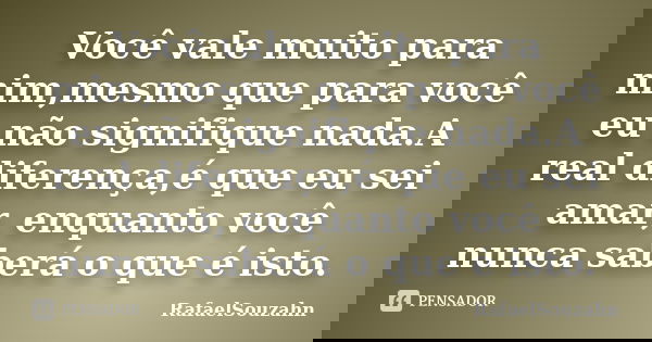 Você vale muito para mim,mesmo que para você eu não signifique nada.A real diferença,é que eu sei amar, enquanto você nunca saberá o que é isto.... Frase de RafaelSouzahn.