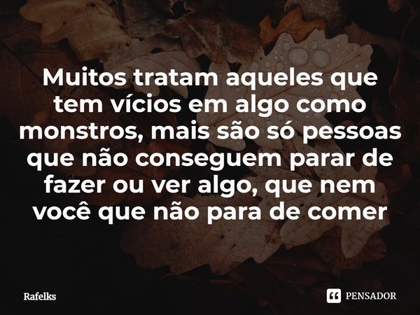 ⁠Muitos tratam aqueles que tem vícios em algo como monstros, mais são só pessoas que não conseguem parar de fazer ou ver algo, que nem você que não para de come... Frase de Rafelks.