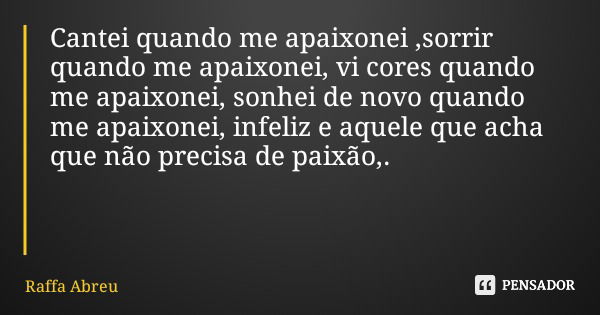 Cantei quando me apaixonei ,sorrir quando me apaixonei, vi cores quando me apaixonei, sonhei de novo quando me apaixonei, infeliz e aquele que acha que não prec... Frase de Raffa Abreu.