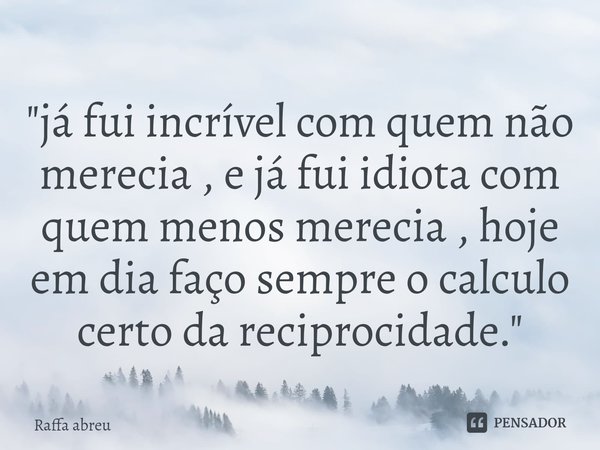 "⁠já fui incrível com quem não merecia , e já fui idiota com quem menos merecia , hoje em dia faço sempre o calculo certo da reciprocidade."... Frase de Raffa Abreu.