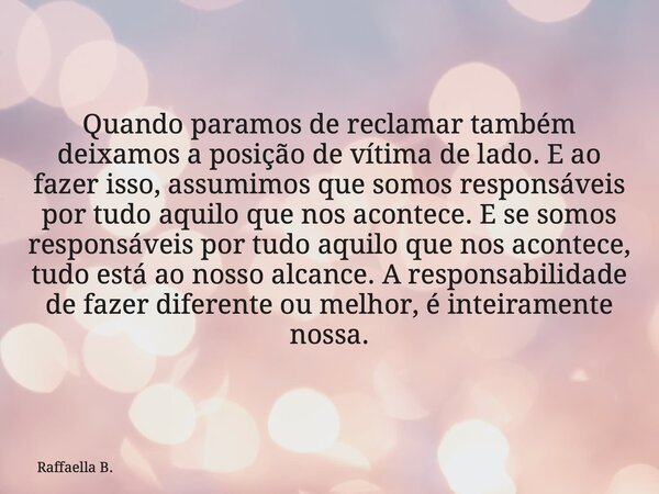 Quando paramos de reclamar também deixamos a posição de vítima de lado. E ao fazer isso, assumimos que somos responsáveis por tudo aquilo que nos acontece. E se... Frase de Raffaella B..