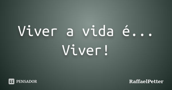 Viver a vida é... Viver!... Frase de RaffaelPetter.