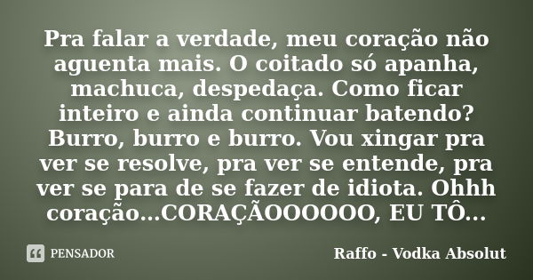 Pra falar a verdade, meu coração não aguenta mais. O coitado só apanha, machuca, despedaça. Como ficar inteiro e ainda continuar batendo? Burro, burro e burro. ... Frase de Raffo - Vodka Absolut.