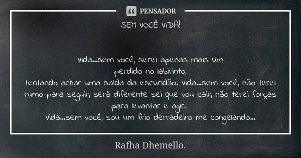 SEM VOCÊ VIDA! Vida...sem você, serei apenas mais um
perdido no labirinto,
tentando achar uma saída da escuridão. Vida...sem você, não terei rumo para seguir, s... Frase de Rafha Dhemello.