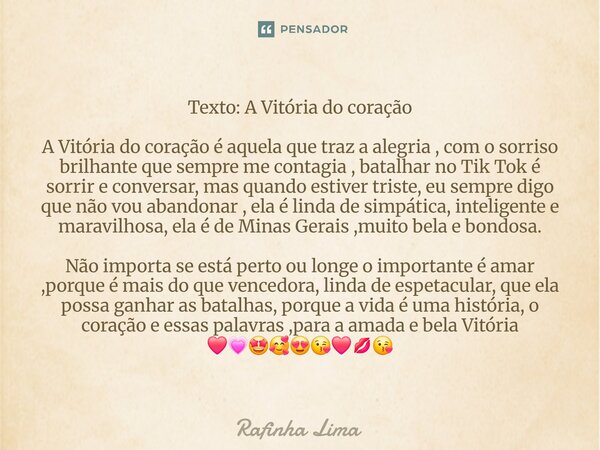 ⁠Texto: A Vitória do coração A Vitória do coração é aquela que traz a alegria , com o sorriso brilhante que sempre me contagia , batalhar no Tik Tok é sorrir e ... Frase de Rafinha Lima.