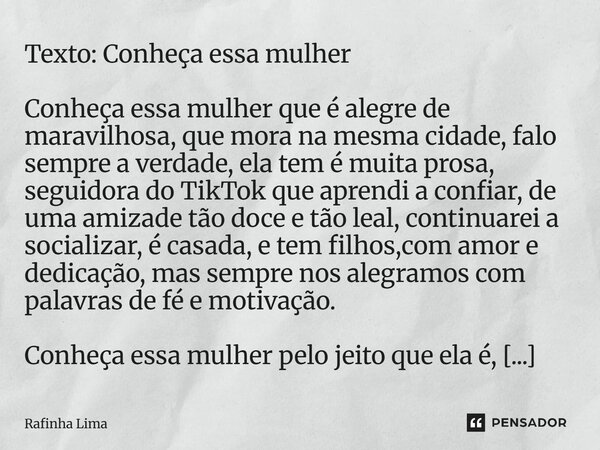 Texto: Conheça essa mulher Conheça essa mulher que é alegre de maravilhosa, que mora na mesma cidade, falo sempre a verdade, ela tem é muita prosa, seguidora d... Frase de Rafinha Lima.