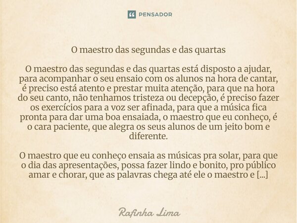 O maestro das segundas e das quartas O maestro das segundas e das quartas está disposto a ajudar, para acompanhar o seu ensaio com os alunos na hora de cantar, ... Frase de Rafinha Lima.