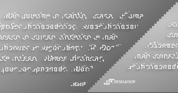 Não queime o rádio, cara. É uma simples brincadeira, você brincou conosco o curso inteiro e não ficamos bravos e veja bem; "A Paz" não consiste nisso.... Frase de Rafit.