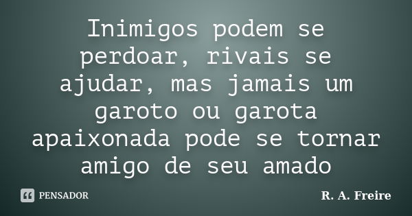 Inimigos podem se perdoar, rivais se ajudar, mas jamais um garoto ou garota apaixonada pode se tornar amigo de seu amado... Frase de R. A. Freire.