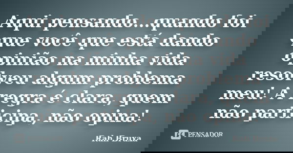 Aqui pensando...quando foi que você que está dando opinião na minha vida resolveu algum problema meu! A regra é clara, quem não participa, não opina!... Frase de Rah Bruxa.