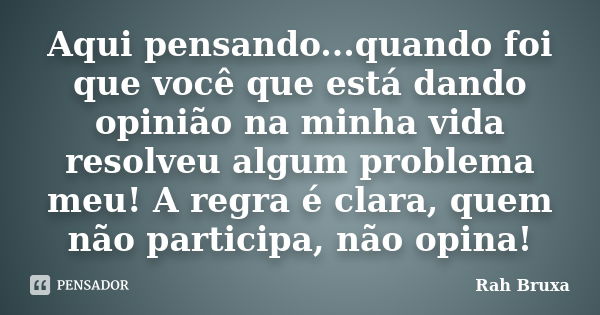 Aqui pensando...quando foi que você que está dando opinião na minha vida resolveu algum problema meu! A regra é clara, quem não participa, não opina!... Frase de Rah Bruxa.