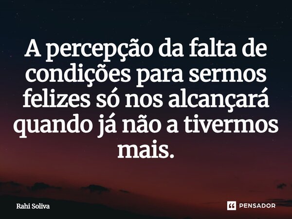 ⁠A percepção da falta de condições para sermos felizes só nos alcançará quando já não a tivermos mais.... Frase de Rahi Soliva.