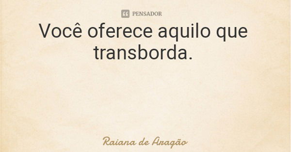 Você oferece aquilo que transborda.... Frase de Raiana de Aragão.