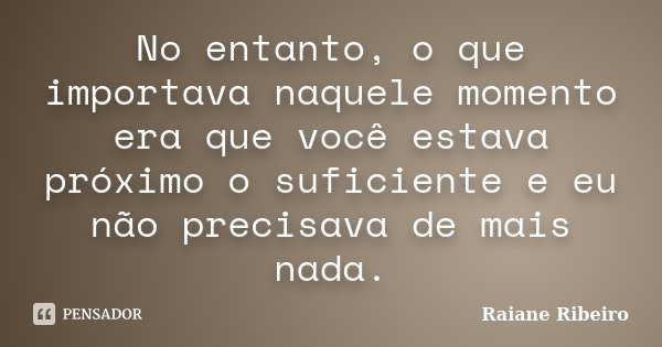 No entanto, o que importava naquele momento era que você estava próximo o suficiente e eu não precisava de mais nada.... Frase de Raiane Ribeiro.
