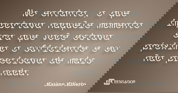 No entanto, o que importava naquele momento era que você estava próximo o suficiente e eu não precisava de mais nada.... Frase de Raiane Ribeiro.