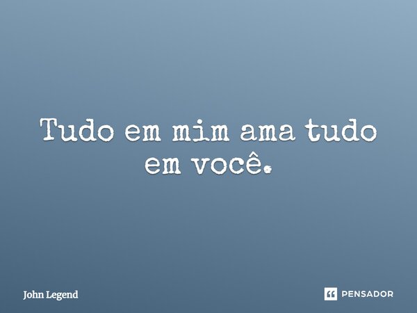 Tudo em mim ama tudo em você.... Frase de John Legend.