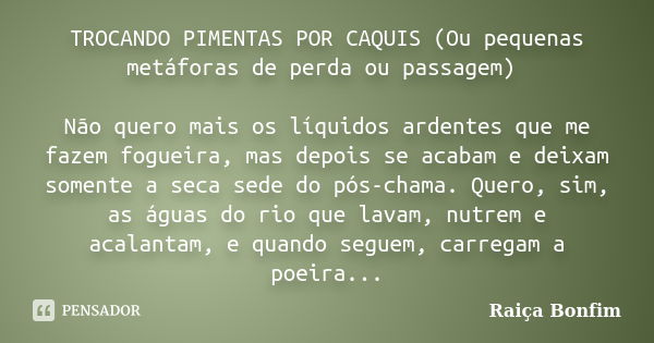 TROCANDO PIMENTAS POR CAQUIS (Ou pequenas metáforas de perda ou passagem) Não quero mais os líquidos ardentes que me fazem fogueira, mas depois se acabam e deix... Frase de Raiça Bonfim.