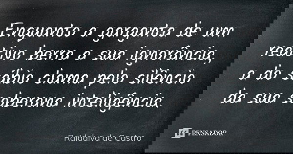 Enquanto a garganta de um reativo berra a sua ignorância, a do sábio clama pelo silêncio da sua soberana inteligência.... Frase de Raidalva de Castro.