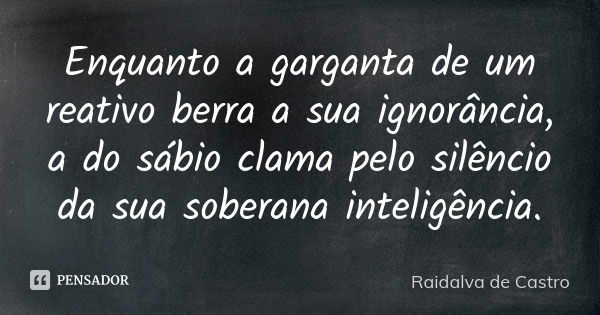 Enquanto a garganta de um reativo berra a sua ignorância, a do sábio clama pelo silêncio da sua soberana inteligência.... Frase de Raidalva de Castro.