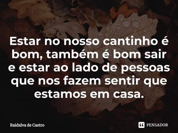 Estar no nosso cantinho é bom, também é bom sair e estar ao lado de pessoas que nos fazem sentir que estamos em casa.... Frase de Raidalva de Castro.