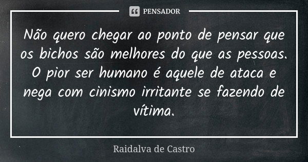 Não quero chegar ao ponto de pensar que os bichos são melhores do que as pessoas. O pior ser humano é aquele de ataca e nega com cinismo irritante se fazendo de... Frase de Raidalva de Castro.