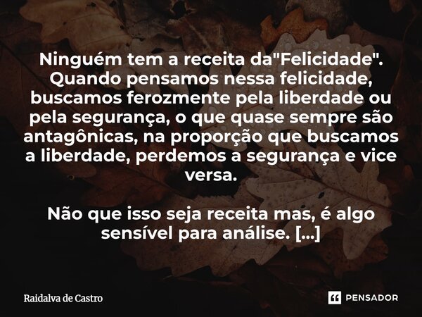Ninguém tem a receita da "Felicidade". Quando pensamos nessa felicidade, buscamos ferozmente pela liberdade ou pela segurança, o que quase sempre são ... Frase de Raidalva de Castro.