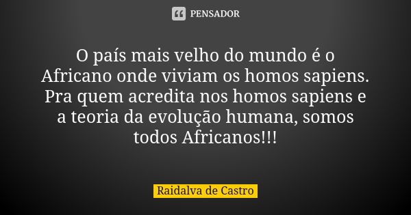 O país mais velho do mundo é o Africano onde viviam os homos sapiens. Pra quem acredita nos homos sapiens e a teoria da evolução humana, somos todos Africanos!!... Frase de Raidalva de Castro.