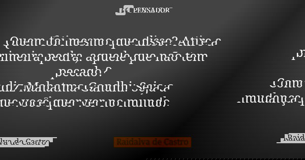 Quem foi mesmo que disse? Atire a primeira pedra, aquele que não tem pecado? Como diz Mahatma Gandhi: Seja a mudança que você quer ver no mundo.... Frase de Raidalva de Castro.