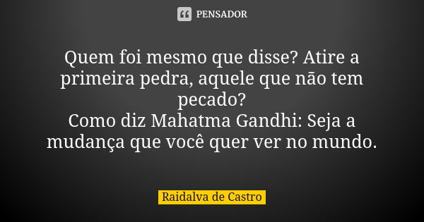 Quem foi mesmo que disse? Atire a primeira pedra, aquele que não tem pecado? Como diz Mahatma Gandhi: Seja a mudança que você quer ver no mundo.... Frase de Raidalva de Castro.