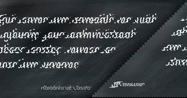 Seja como um remédio na vida de alguém, que administrado em doses certas, nunca se tornará um veneno.... Frase de Raidalva de Castro.