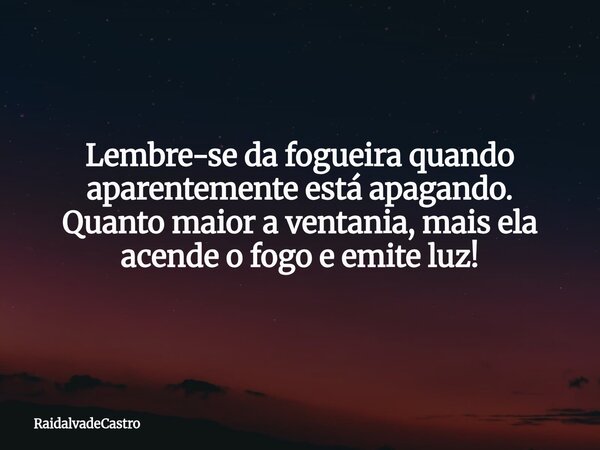Lembre-se da fogueira quando aparentemente está apagando. Quanto maior a ventania, mais ela acende o fogo e emite luz!... Frase de RaidalvadeCastro.