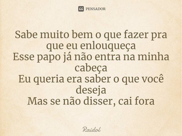 ⁠Sabe muito bem o que fazer pra que eu enlouqueça
Esse papo já não entra na minha cabeça
Eu queria era saber o que você deseja
Mas se não disser, cai fora... Frase de Raidol.