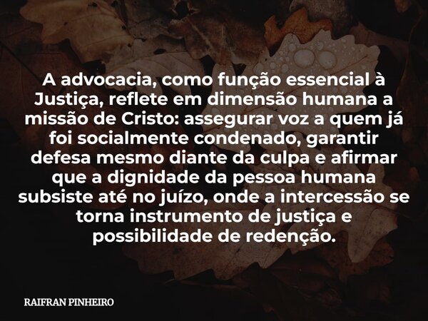 A advocacia, como função essencial à Justiça, reflete em dimensão humana a missão de Cristo: assegurar voz a quem já foi socialmente condenado, garantir defesa ... Frase de RAIFRAN PINHEIRO.