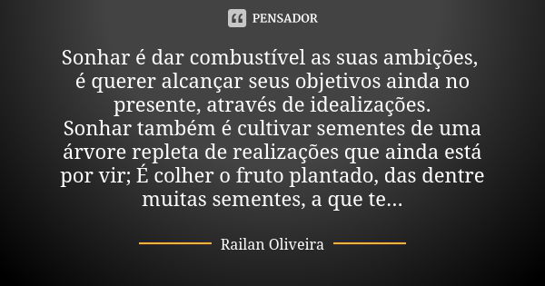 Sonhar é dar combustível as suas ambições, é querer alcançar seus objetivos ainda no presente, através de idealizações. Sonhar também é cultivar sementes de uma... Frase de Railan Oliveira.