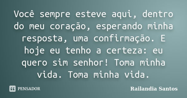 Você sempre esteve aqui, dentro do meu coração, esperando minha resposta, uma confirmação. E hoje eu tenho a certeza: eu quero sim senhor! Toma minha vida. Toma... Frase de Railandia Santos.