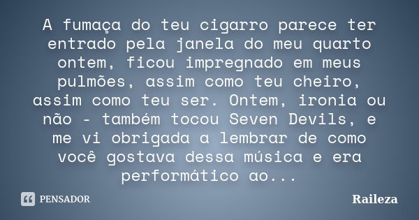 A fumaça do teu cigarro parece ter entrado pela janela do meu quarto ontem, ficou impregnado em meus pulmões, assim como teu cheiro, assim como teu ser. Ontem, ... Frase de raileza.