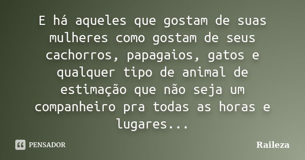 E há aqueles que gostam de suas mulheres como gostam de seus cachorros, papagaios, gatos e qualquer tipo de animal de estimação que não seja um companheiro pra ... Frase de Raileza.