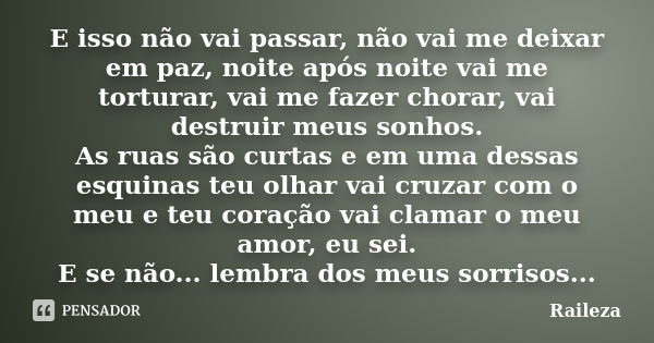 E isso não vai passar, não vai me deixar em paz, noite após noite vai me torturar, vai me fazer chorar, vai destruir meus sonhos. As ruas são curtas e em uma de... Frase de Raileza.