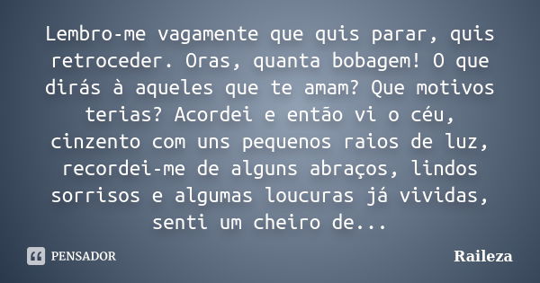 Lembro-me vagamente que quis parar, quis retroceder. Oras, quanta bobagem! O que dirás à aqueles que te amam? Que motivos terias? Acordei e então vi o céu, cinz... Frase de Raileza.