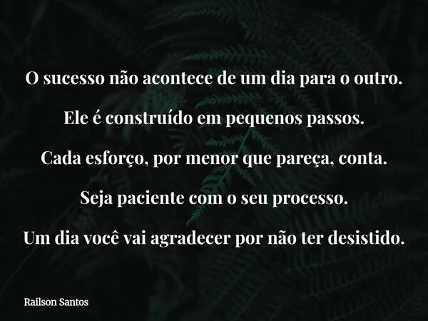 O sucesso não acontece de um dia para o outro. Ele é construído em pequenos passos. Cada esforço, por menor que pareça, conta. Seja paciente com o seu processo.... Frase de Railson Santos.