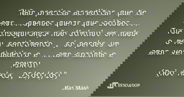 "Não precisa acreditar que te amo...apenas quero que saibas... Tua insegurança não diminui em nada o meu sentimento , só perdes um amor verdadeiro e ...amo... Frase de Rai Maia.