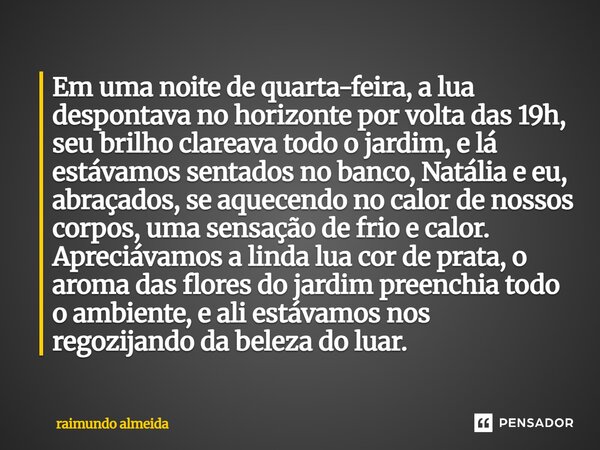 ⁠Em uma noite de quarta-feira, a lua despontava no horizonte por volta das 19h, seu brilho clareava todo o jardim, e lá estávamos sentados no banco, Natália e e... Frase de raimundo almeida.
