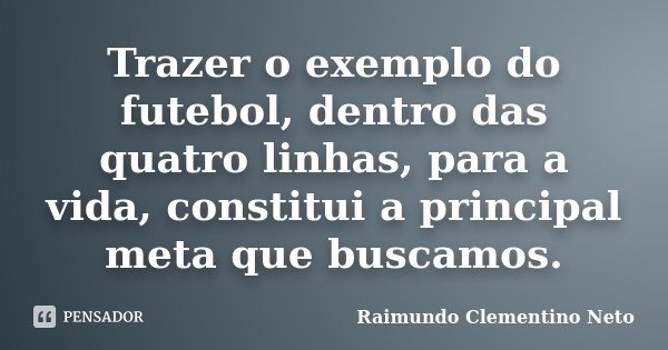 Trazer o exemplo do futebol, dentro das quatro linhas, para a vida, constitui a principal meta que buscamos.... Frase de Raimundo Clementino Neto.
