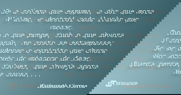 Se a cólera que espuma, a dor que mora N’alma, e destrói cada ilusão que nasce, Tudo o que punge, tudo o que devora O coração, no rosto se estampasse; Se se pud... Frase de Raimundo Correa.