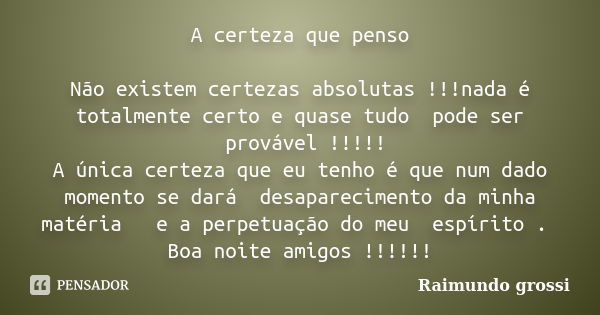 A certeza que penso Não existem certezas absolutas !!!nada é totalmente certo e quase tudo pode ser provável !!!!! A única certeza que eu tenho é que num dado m... Frase de Raimundo grossi.