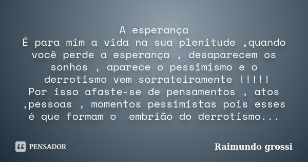A esperança É para mim a vida na sua plenitude ,quando você perde a esperança , desaparecem os sonhos , aparece o pessimismo e o derrotismo vem sorrateiramente ... Frase de Raimundo Grossi.