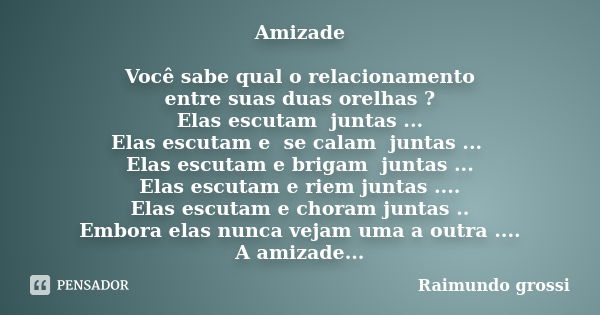 Amizade Você sabe qual o relacionamento entre suas duas orelhas ? Elas escutam juntas ... Elas escutam e se calam juntas ... Elas escutam e brigam juntas ... El... Frase de Raimundo Grossi.