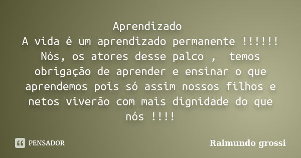 Aprendizado A vida é um aprendizado permanente !!!!!! Nós, os atores desse palco , temos obrigação de aprender e ensinar o que aprendemos pois só assim nossos f... Frase de Raimundo Grossi.